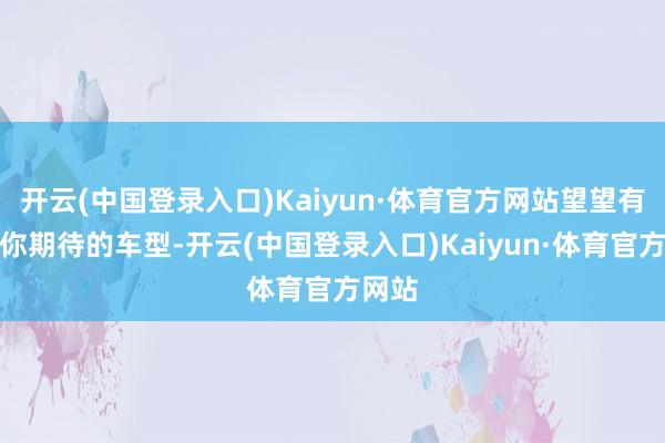 开云(中国登录入口)Kaiyun·体育官方网站望望有莫得你期待的车型-开云(中国登录入口)Kaiyun·体育官方网站