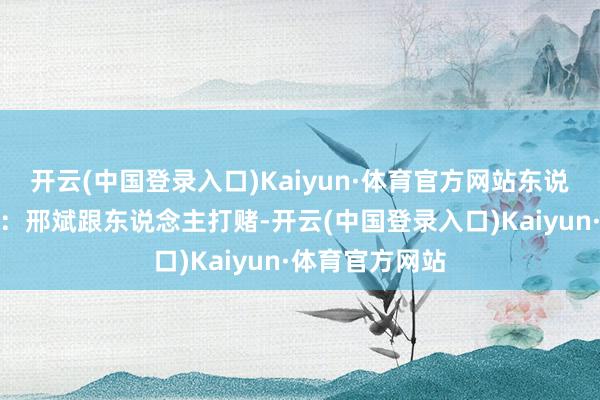 开云(中国登录入口)Kaiyun·体育官方网站东说念主在江湖群：邢斌跟东说念主打赌-开云(中国登录入口)Kaiyun·体育官方网站