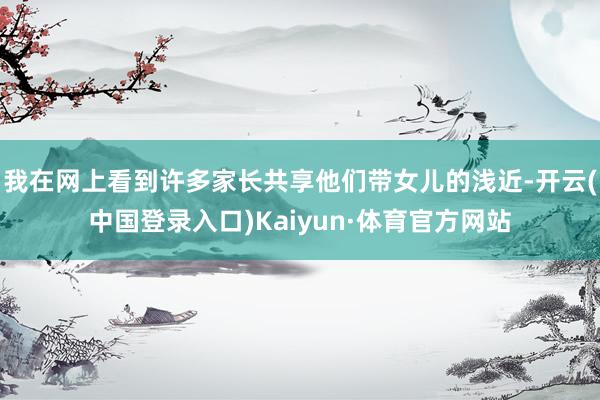 我在网上看到许多家长共享他们带女儿的浅近-开云(中国登录入口)Kaiyun·体育官方网站