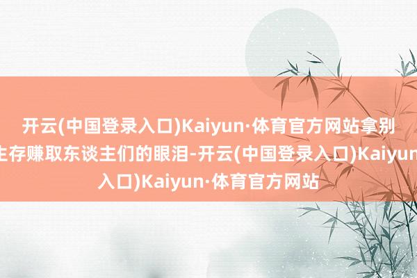 开云(中国登录入口)Kaiyun·体育官方网站拿别东谈主的厄运生存赚取东谈主们的眼泪-开云(中国登录入口)Kaiyun·体育官方网站