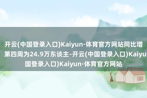 开云(中国登录入口)Kaiyun·体育官方网站同比增多1.4万东谈主；第四周为24.9万东谈主-开云(中国登录入口)Kaiyun·体育官方网站