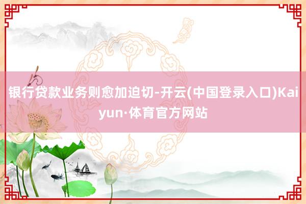 银行贷款业务则愈加迫切-开云(中国登录入口)Kaiyun·体育官方网站