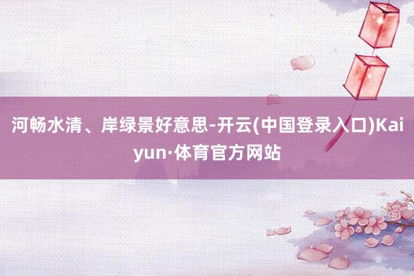 河畅水清、岸绿景好意思-开云(中国登录入口)Kaiyun·体育官方网站