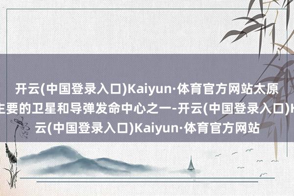 开云(中国登录入口)Kaiyun·体育官方网站太原卫星发命中心是中国主要的卫星和导弹发命中心之一-开云(中国登录入口)Kaiyun·体育官方网站