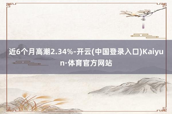 近6个月高潮2.34%-开云(中国登录入口)Kaiyun·体育官方网站