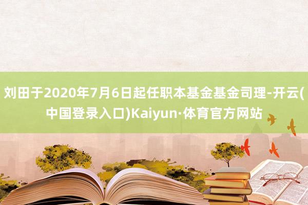 刘田于2020年7月6日起任职本基金基金司理-开云(中国登录入口)Kaiyun·体育官方网站