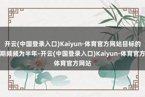 开云(中国登录入口)Kaiyun·体育官方网站目标的有用期频频为半年-开云(中国登录入口)Kaiyun·体育官方网站