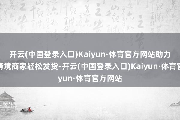 开云(中国登录入口)Kaiyun·体育官方网站助力托管类跨境商家轻松发货-开云(中国登录入口)Kaiyun·体育官方网站