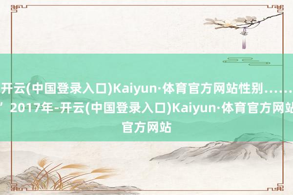 开云(中国登录入口)Kaiyun·体育官方网站性别……” 2017年-开云(中国登录入口)Kaiyun·体育官方网站