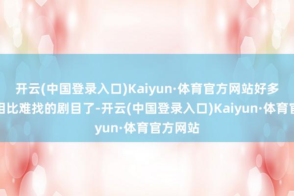 开云(中国登录入口)Kaiyun·体育官方网站好多王人是相比难找的剧目了-开云(中国登录入口)Kaiyun·体育官方网站