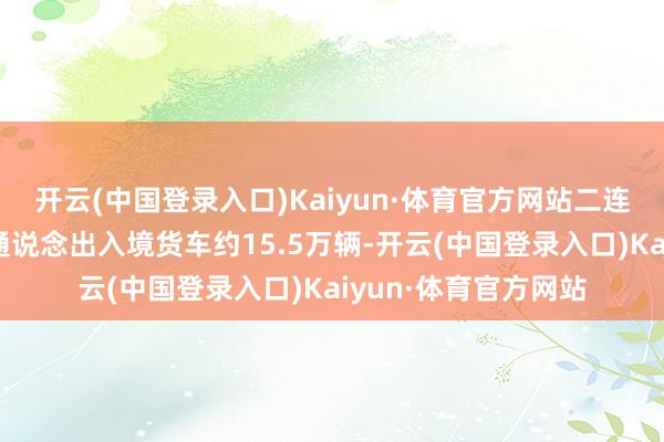 开云(中国登录入口)Kaiyun·体育官方网站二连浩特公路港口货运通说念出入境货车约15.5万辆-开云(中国登录入口)Kaiyun·体育官方网站