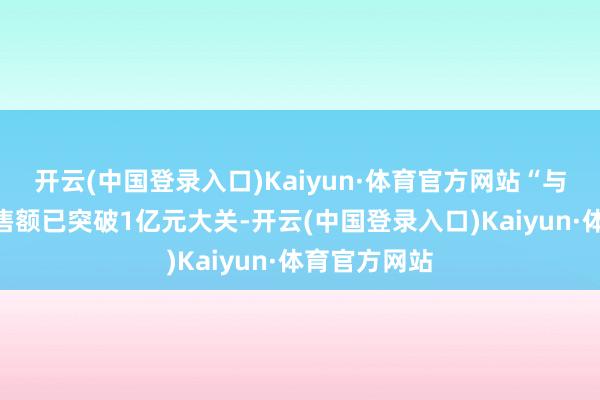 开云(中国登录入口)Kaiyun·体育官方网站“与辉同行”销售额已突破1亿元大关-开云(中国登录入口)Kaiyun·体育官方网站