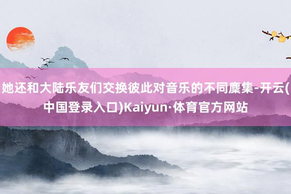 她还和大陆乐友们交换彼此对音乐的不同麇集-开云(中国登录入口)Kaiyun·体育官方网站