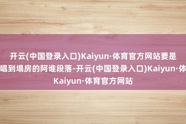 开云(中国登录入口)Kaiyun·体育官方网站要是有东说念主唱到塌房的阿谁段落-开云(中国登录入口)Kaiyun·体育官方网站