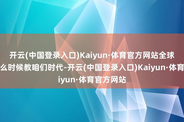 开云(中国登录入口)Kaiyun·体育官方网站全球齐莫得什么时候教咱们时代-开云(中国登录入口)Kaiyun·体育官方网站