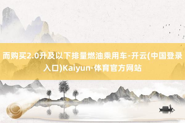 而购买2.0升及以下排量燃油乘用车-开云(中国登录入口)Kaiyun·体育官方网站