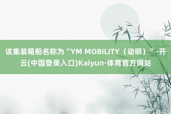 该集装箱船名称为“YM MOBILITY（动明）”-开云(中国登录入口)Kaiyun·体育官方网站