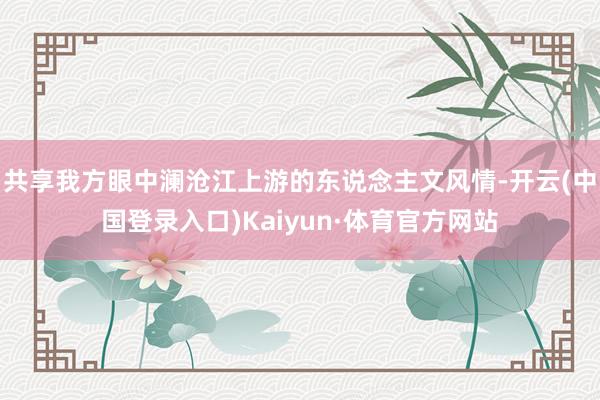 共享我方眼中澜沧江上游的东说念主文风情-开云(中国登录入口)Kaiyun·体育官方网站