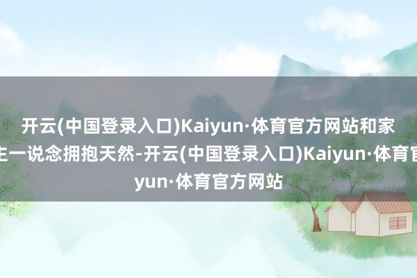 开云(中国登录入口)Kaiyun·体育官方网站和家东说念主一说念拥抱天然-开云(中国登录入口)Kaiyun·体育官方网站