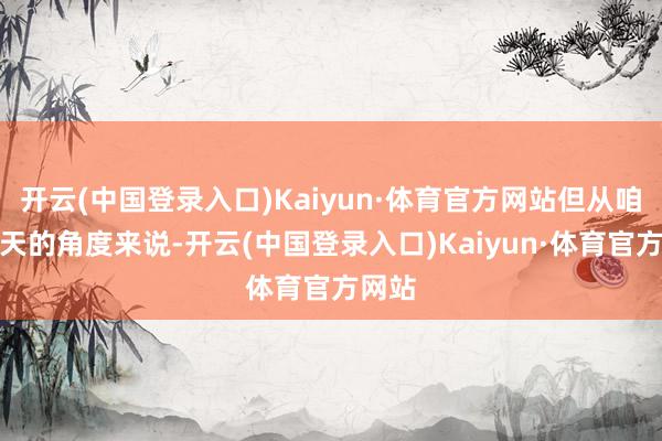 开云(中国登录入口)Kaiyun·体育官方网站但从咱们今天的角度来说-开云(中国登录入口)Kaiyun·体育官方网站