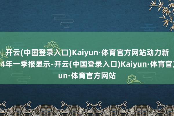 开云(中国登录入口)Kaiyun·体育官方网站动力新科2024年一季报显示-开云(中国登录入口)Kaiyun·体育官方网站