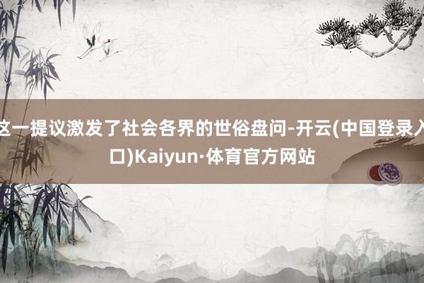 这一提议激发了社会各界的世俗盘问-开云(中国登录入口)Kaiyun·体育官方网站