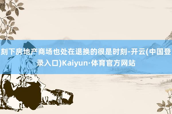 刻下房地产商场也处在退换的很是时刻-开云(中国登录入口)Kaiyun·体育官方网站