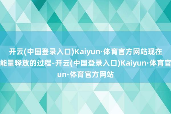 开云(中国登录入口)Kaiyun·体育官方网站现在依然是能量释放的过程-开云(中国登录入口)Kaiyun·体育官方网站