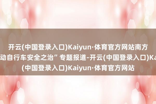 开云(中国登录入口)Kaiyun·体育官方网站南方都市报推出“东莞电动自行车安全之治”专题报道-开云(中国登录入口)Kaiyun·体育官方网站