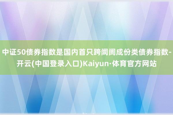 中证50债券指数是国内首只跨阛阓成份类债券指数-开云(中国登录入口)Kaiyun·体育官方网站