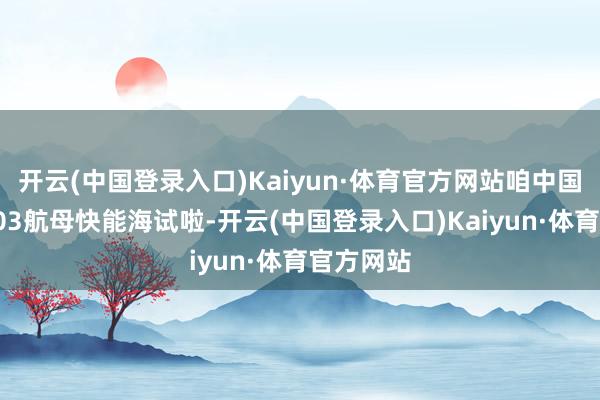 开云(中国登录入口)Kaiyun·体育官方网站咱中国舟师的003航母快能海试啦-开云(中国登录入口)Kaiyun·体育官方网站