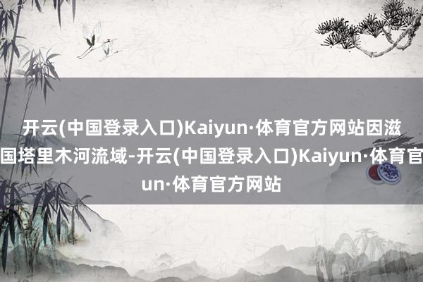 开云(中国登录入口)Kaiyun·体育官方网站因滋长在中国塔里木河流域-开云(中国登录入口)Kaiyun·体育官方网站