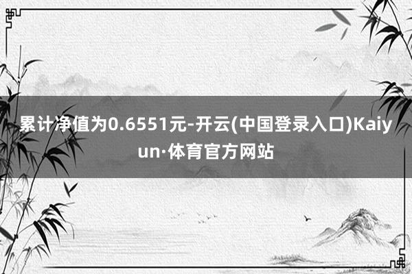 累计净值为0.6551元-开云(中国登录入口)Kaiyun·体育官方网站