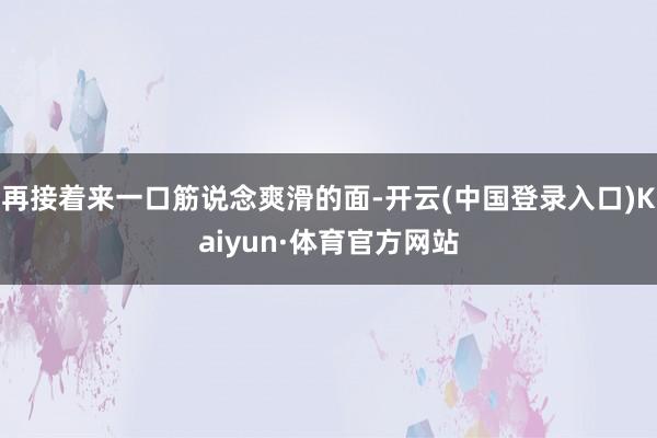 再接着来一口筋说念爽滑的面-开云(中国登录入口)Kaiyun·体育官方网站