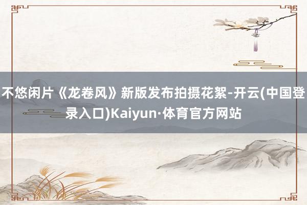 不悠闲片《龙卷风》新版发布拍摄花絮-开云(中国登录入口)Kaiyun·体育官方网站