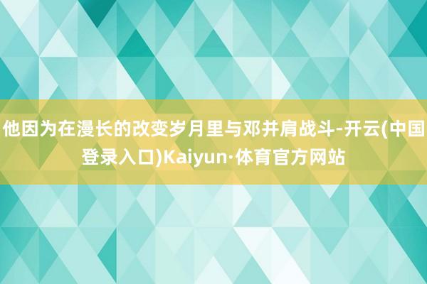 他因为在漫长的改变岁月里与邓并肩战斗-开云(中国登录入口)Kaiyun·体育官方网站