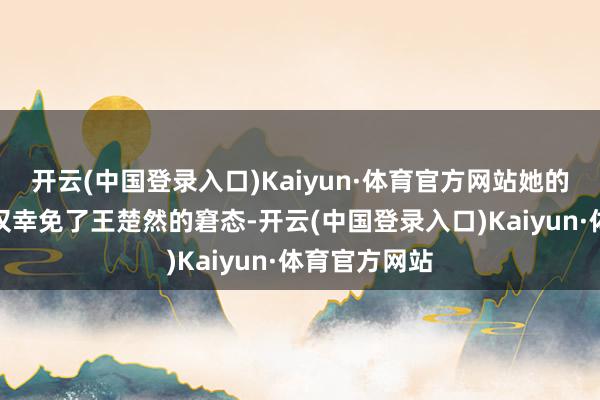 开云(中国登录入口)Kaiyun·体育官方网站她的这一转为不仅幸免了王楚然的窘态-开云(中国登录入口)Kaiyun·体育官方网站