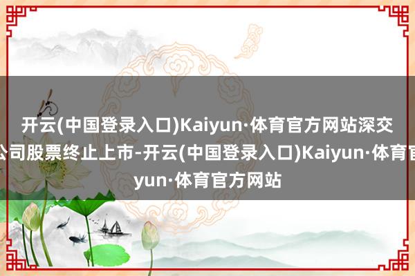 开云(中国登录入口)Kaiyun·体育官方网站深交所决定公司股票终止上市-开云(中国登录入口)Kaiyun·体育官方网站