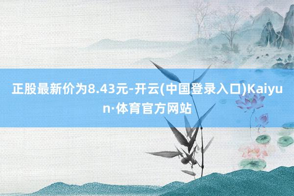 正股最新价为8.43元-开云(中国登录入口)Kaiyun·体育官方网站