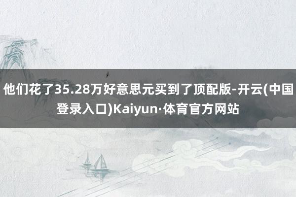 他们花了35.28万好意思元买到了顶配版-开云(中国登录入口)Kaiyun·体育官方网站