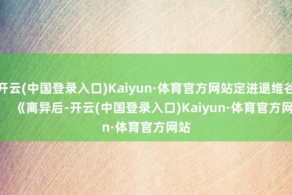 开云(中国登录入口)Kaiyun·体育官方网站定进退维谷        《离异后-开云(中国登录入口)Kaiyun·体育官方网站