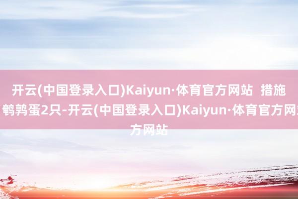 开云(中国登录入口)Kaiyun·体育官方网站  措施：鹌鹑蛋2只-开云(中国登录入口)Kaiyun·体育官方网站