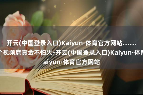 开云(中国登录入口)Kaiyun·体育官方网站……看到过一个视频磨真金不怕火-开云(中国登录入口)Kaiyun·体育官方网站