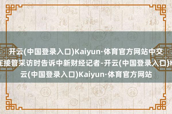 开云(中国登录入口)Kaiyun·体育官方网站中交一公局集团聚工拉赛在接管采访时告诉中新财经记者-开云(中国登录入口)Kaiyun·体育官方网站