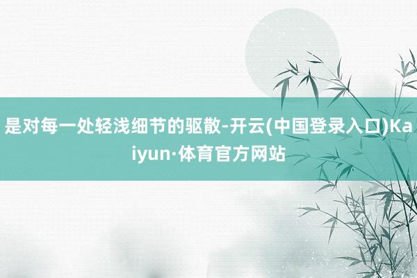 是对每一处轻浅细节的驱散-开云(中国登录入口)Kaiyun·体育官方网站