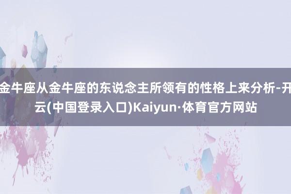 金牛座从金牛座的东说念主所领有的性格上来分析-开云(中国登录入口)Kaiyun·体育官方网站