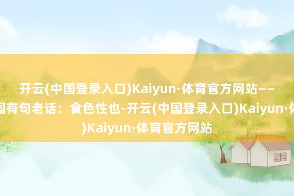 开云(中国登录入口)Kaiyun·体育官方网站――《说文》中国有句老话：食色性也-开云(中国登录入口)Kaiyun·体育官方网站