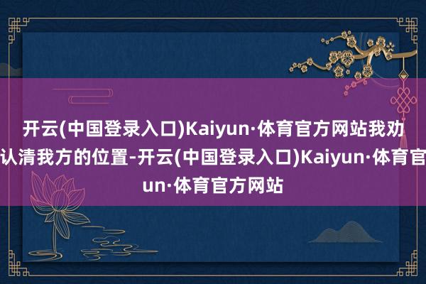 开云(中国登录入口)Kaiyun·体育官方网站我劝你照旧认清我方的位置-开云(中国登录入口)Kaiyun·体育官方网站