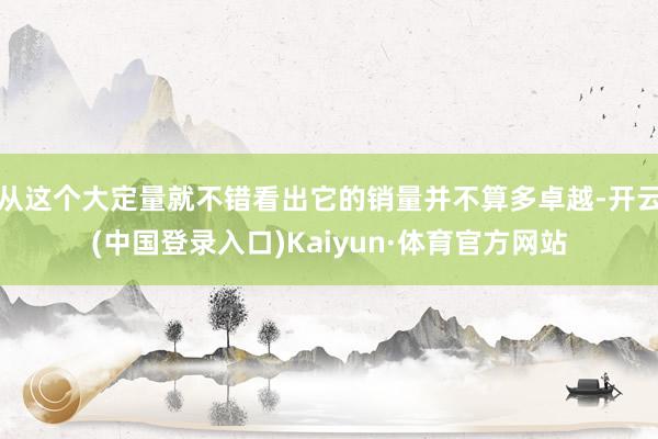 从这个大定量就不错看出它的销量并不算多卓越-开云(中国登录入口)Kaiyun·体育官方网站