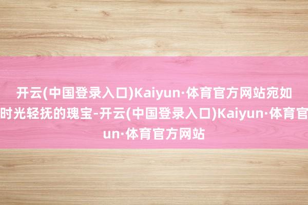 开云(中国登录入口)Kaiyun·体育官方网站宛如一颗被时光轻抚的瑰宝-开云(中国登录入口)Kaiyun·体育官方网站